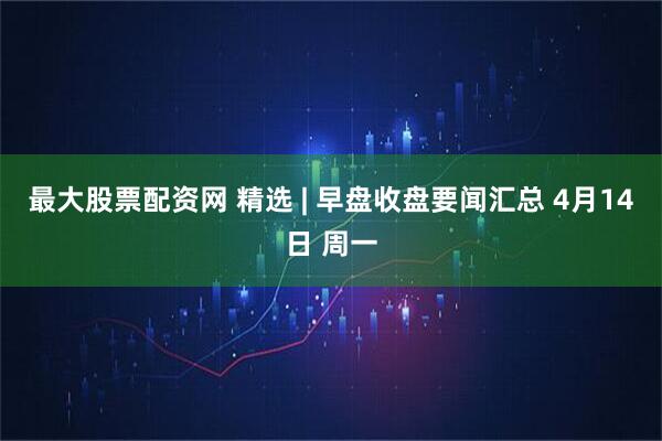 最大股票配资网 精选 | 早盘收盘要闻汇总 4月14日 周一
