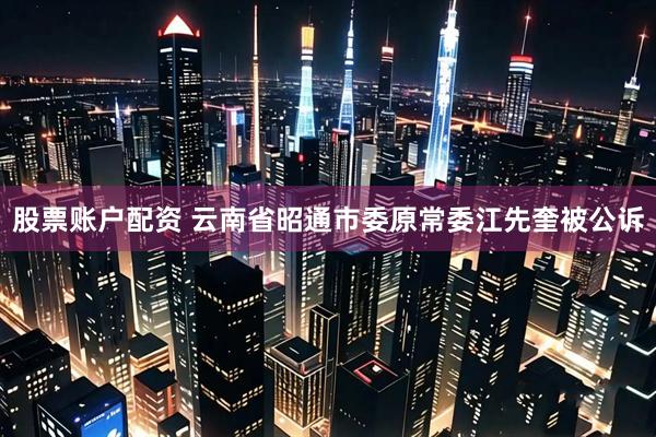 股票账户配资 云南省昭通市委原常委江先奎被公诉
