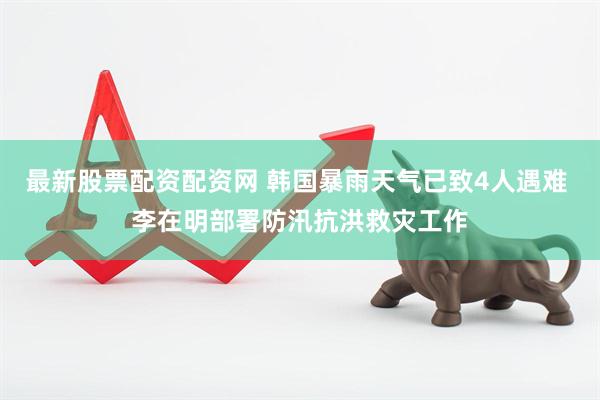 最新股票配资配资网 韩国暴雨天气已致4人遇难 李在明部署防汛抗洪救灾工作