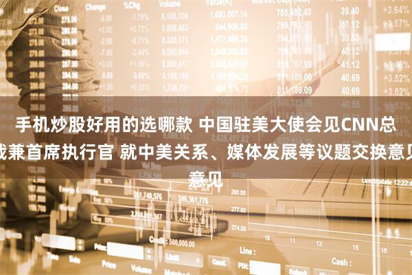 手机炒股好用的选哪款 中国驻美大使会见CNN总裁兼首席执行官 就中美关系、媒体发展等议题交换意见