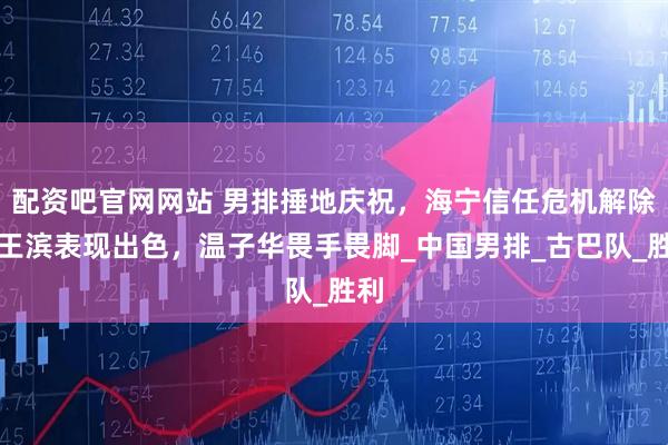 配资吧官网网站 男排捶地庆祝，海宁信任危机解除，王滨表现出色，温子华畏手畏脚_中国男排_古巴队_胜利