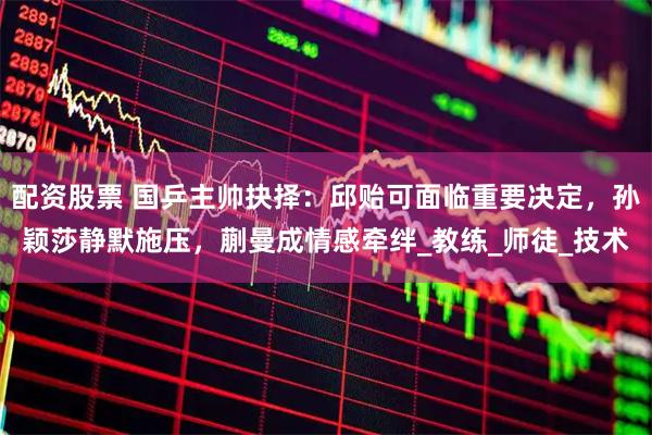 配资股票 国乒主帅抉择：邱贻可面临重要决定，孙颖莎静默施压，蒯曼成情感牵绊_教练_师徒_技术