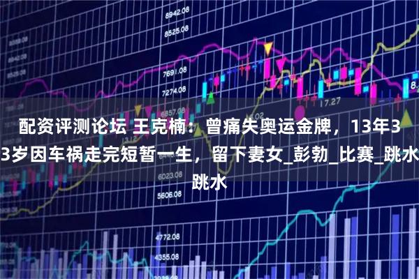 配资评测论坛 王克楠：曾痛失奥运金牌，13年33岁因车祸走完短暂一生，留下妻女_彭勃_比赛_跳水