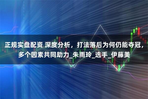 正规实盘配资 深度分析，打法落后为何仍能夺冠，多个因素共同助力_朱雨玲_选手_伊藤美