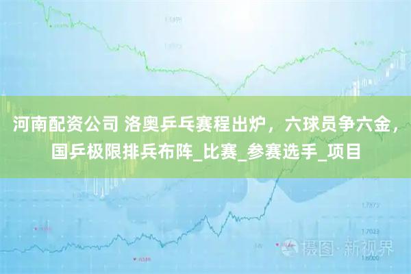 河南配资公司 洛奥乒乓赛程出炉，六球员争六金，国乒极限排兵布阵_比赛_参赛选手_项目