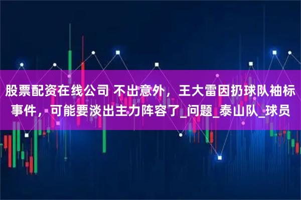 股票配资在线公司 不出意外，王大雷因扔球队袖标事件，可能要淡出主力阵容了_问题_泰山队_球员