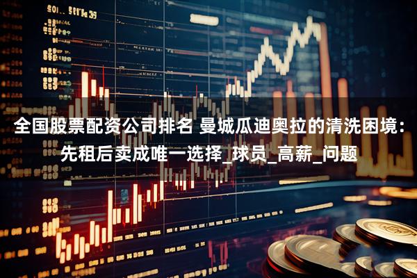 全国股票配资公司排名 曼城瓜迪奥拉的清洗困境：先租后卖成唯一选择_球员_高薪_问题