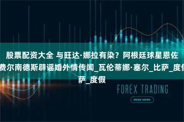 股票配资大全 与旺达·娜拉有染？阿根廷球星恩佐·费尔南德斯辟谣婚外情传闻_瓦伦蒂娜·塞尔_比萨_度假