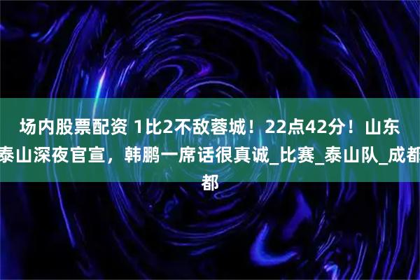 场内股票配资 1比2不敌蓉城！22点42分！山东泰山深夜官宣，韩鹏一席话很真诚_比赛_泰山队_成都