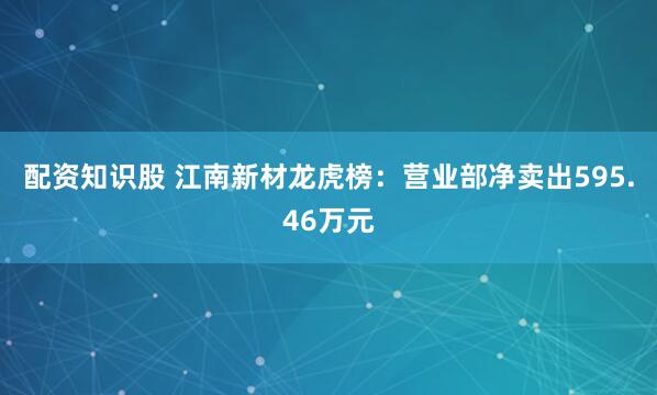 配资知识股 江南新材龙虎榜：营业部净卖出595.46万元
