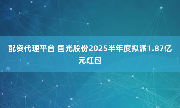 配资代理平台 国光股份2025半年度拟派1.87亿元红包