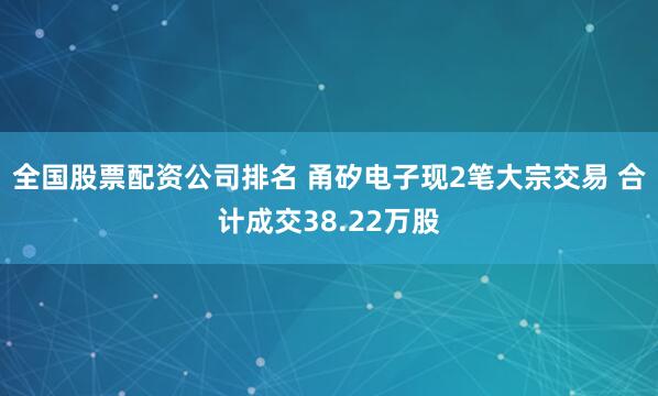 全国股票配资公司排名 甬矽电子现2笔大宗交易 合计成交38.22万股