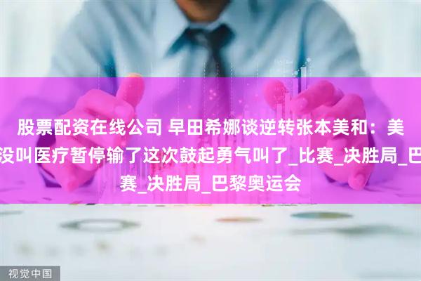 股票配资在线公司 早田希娜谈逆转张本美和：美国大满贯没叫医疗暂停输了这次鼓起勇气叫了_比赛_决胜局_巴黎奥运会