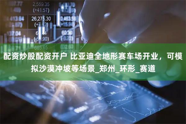 配资炒股配资开户 比亚迪全地形赛车场开业，可模拟沙漠冲坡等场景_郑州_环形_赛道