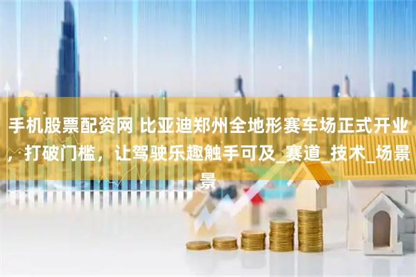 手机股票配资网 比亚迪郑州全地形赛车场正式开业，打破门槛，让驾驶乐趣触手可及_赛道_技术_场景