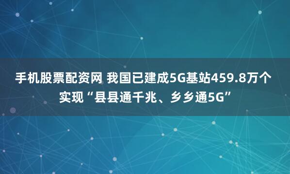 手机股票配资网 我国已建成5G基站459.8万个 实现“县县通千兆、乡乡通5G”