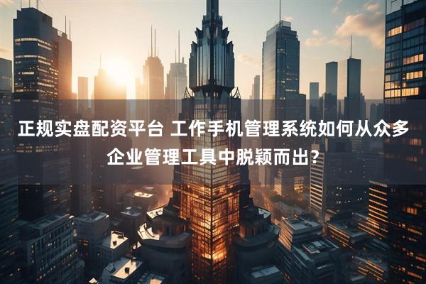 正规实盘配资平台 工作手机管理系统如何从众多企业管理工具中脱颖而出？