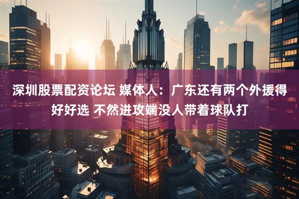 深圳股票配资论坛 媒体人：广东还有两个外援得好好选 不然进攻端没人带着球队打